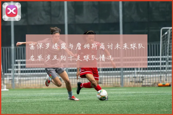 富保罗透露与詹姆斯商讨未来球队名单涉及约十支球队情况