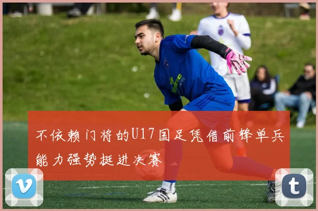 不依赖门将的U17国足凭借前锋单兵能力强势挺进决赛