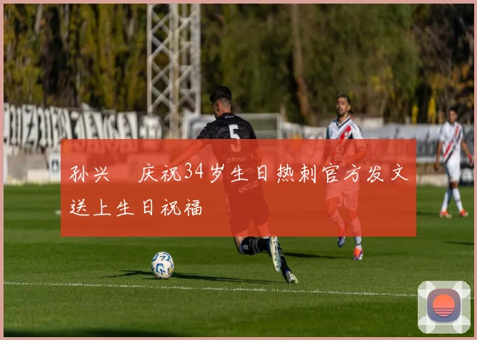 孙兴慜庆祝34岁生日热刺官方发文送上生日祝福