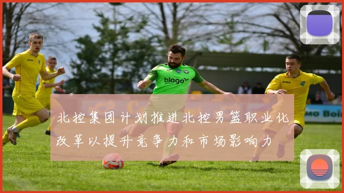北控集团计划推进北控男篮职业化改革以提升竞争力和市场影响力