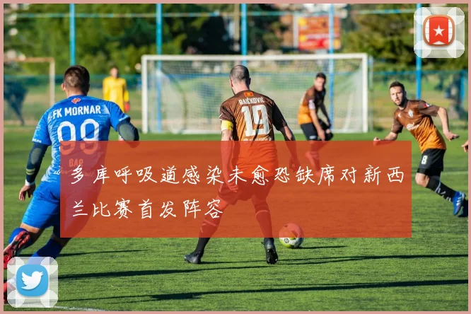多库呼吸道感染未愈恐缺席对新西兰比赛首发阵容