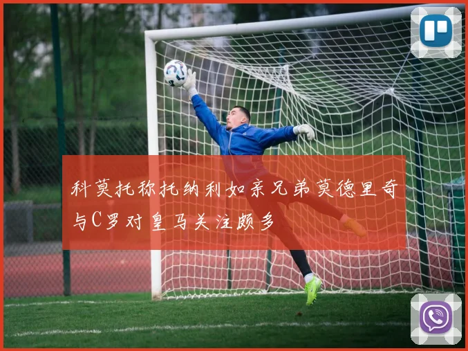 科莫托称托纳利如亲兄弟莫德里奇与C罗对皇马关注颇多