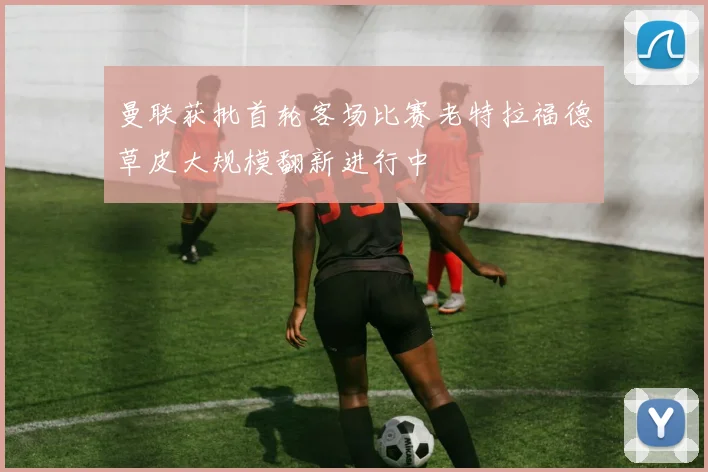 曼联获批首轮客场比赛老特拉福德草皮大规模翻新进行中