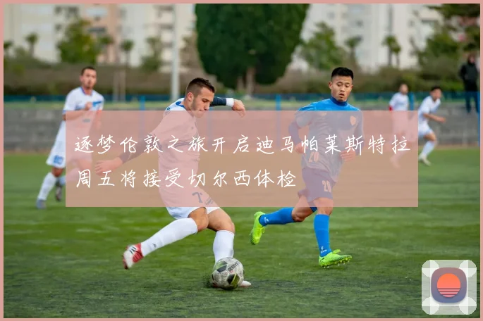 逐梦伦敦之旅开启迪马帕莱斯特拉周五将接受切尔西体检