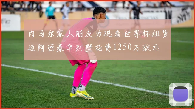 内马尔家人朋友为观看世界杯租赁迈阿密豪华别墅花费1250万欧元