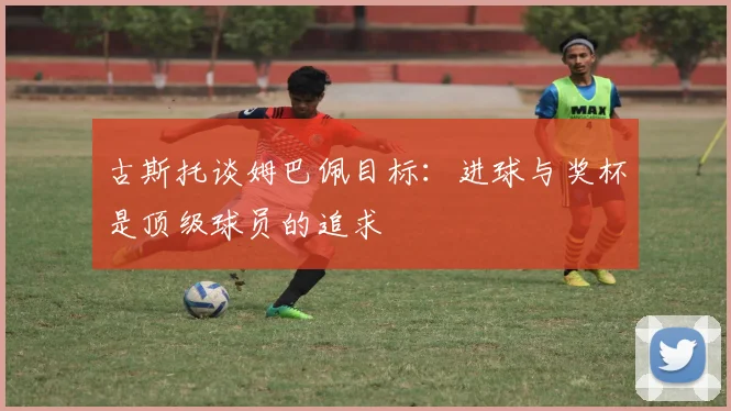 古斯托谈姆巴佩目标：进球与奖杯是顶级球员的追求