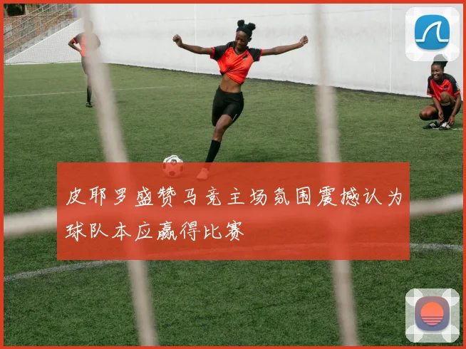 皮耶罗盛赞马竞主场氛围震撼认为球队本应赢得比赛