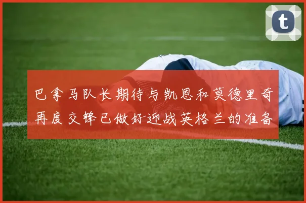 巴拿马队长期待与凯恩和莫德里奇再度交锋已做好迎战英格兰的准备