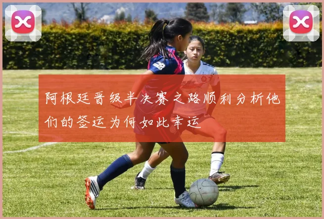 阿根廷晋级半决赛之路顺利分析他们的签运为何如此幸运