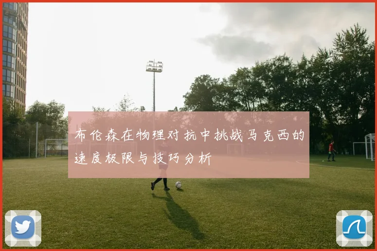 布伦森在物理对抗中挑战马克西的速度极限与技巧分析