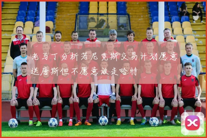 老马丁分析若尼克斯交易计划愿意送唐斯但不愿意放走哈特
