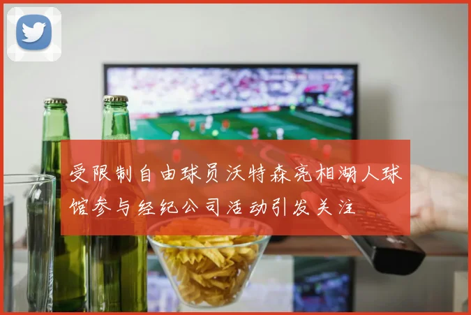 受限制自由球员沃特森亮相湖人球馆参与经纪公司活动引发关注