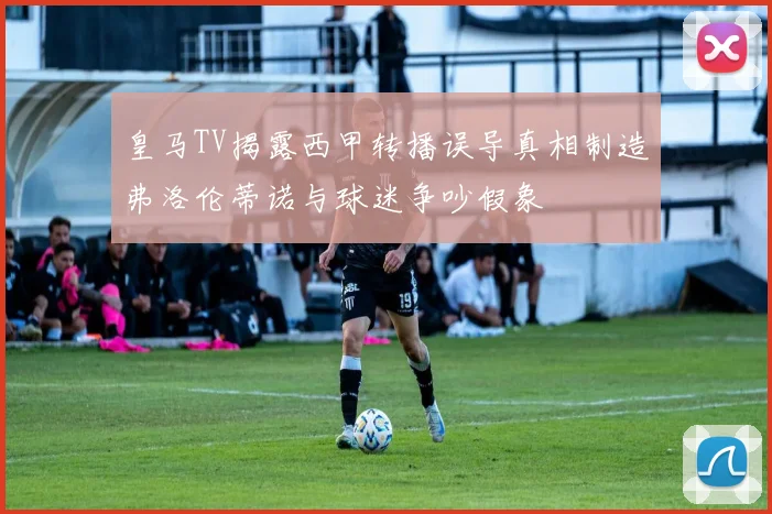 皇马TV揭露西甲转播误导真相制造弗洛伦蒂诺与球迷争吵假象