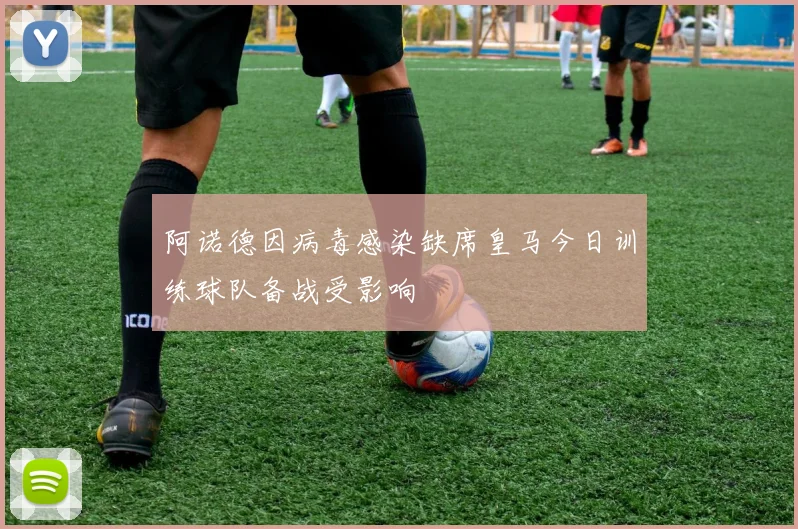 阿诺德因病毒感染缺席皇马今日训练球队备战受影响