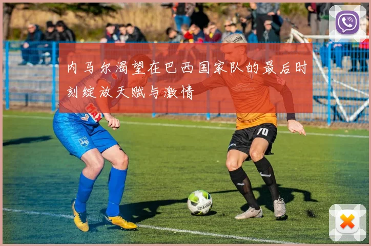 内马尔渴望在巴西国家队的最后时刻绽放天赋与激情